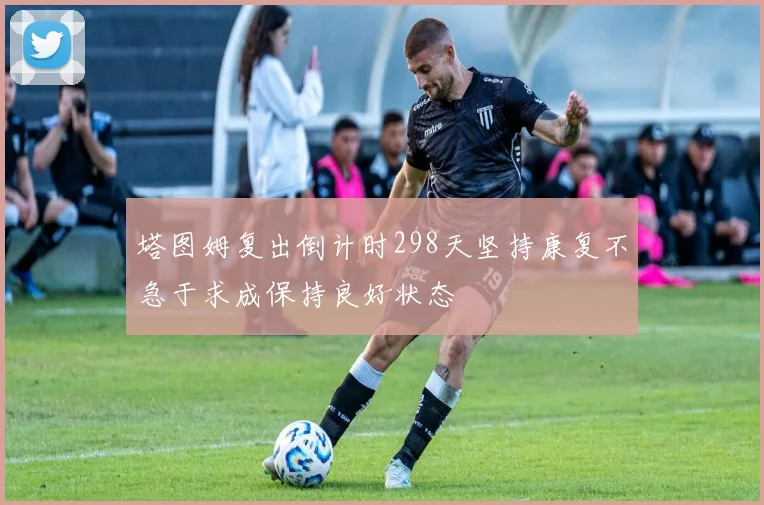 塔图姆复出倒计时298天坚持康复不急于求成保持良好状态