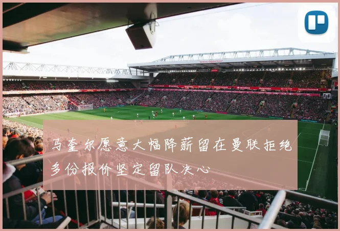 马奎尔愿意大幅降薪留在曼联拒绝多份报价坚定留队决心