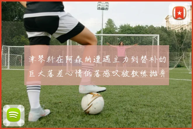 津琴科在阿森纳遭遇主力到替补的巨大落差心情低落感叹被教练抛弃