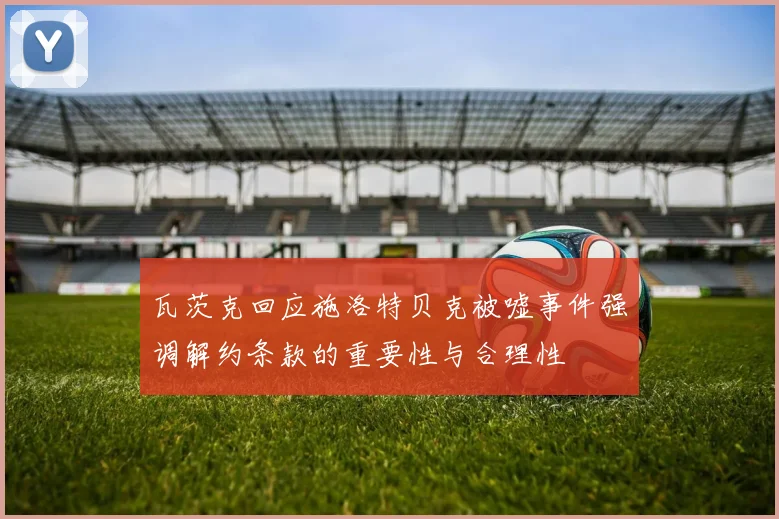 瓦茨克回应施洛特贝克被嘘事件强调解约条款的重要性与合理性