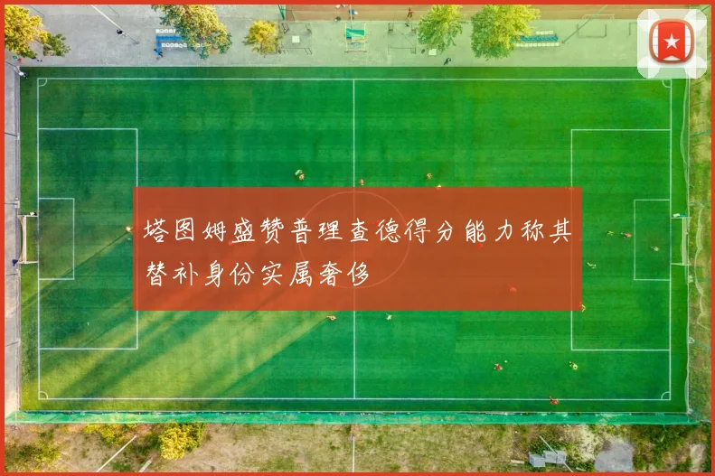 塔图姆盛赞普理查德得分能力称其替补身份实属奢侈