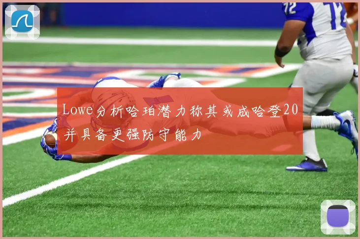 Lowe分析哈珀潜力称其或成哈登20并具备更强防守能力