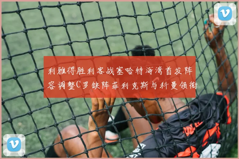 利雅得胜利客战塞哈特海湾首发阵容调整C罗缺阵菲利克斯与科曼领衔出战