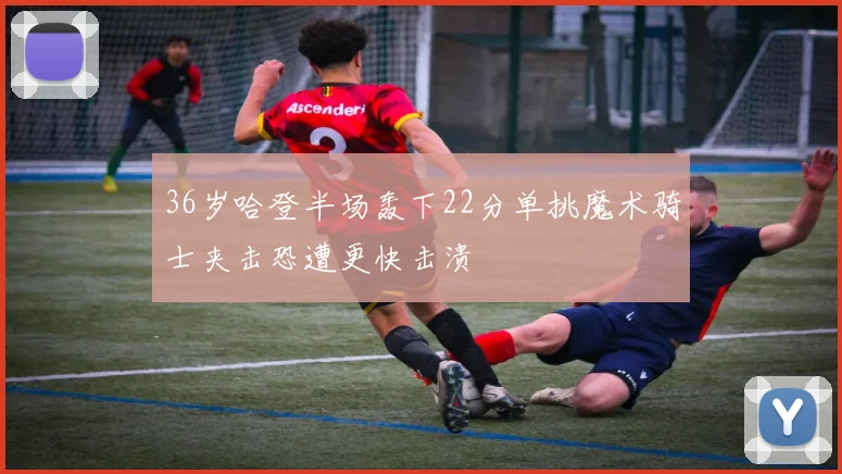 36岁哈登半场轰下22分单挑魔术骑士夹击恐遭更快击溃