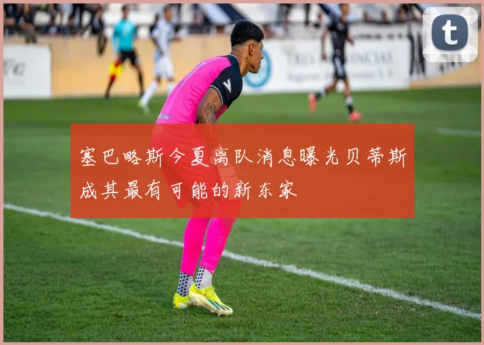 塞巴略斯今夏离队消息曝光贝蒂斯成其最有可能的新东家