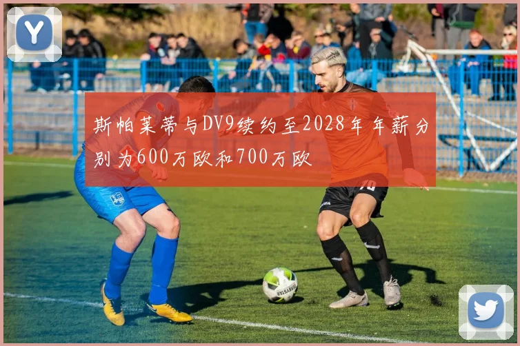 斯帕莱蒂与DV9续约至2028年年薪分别为600万欧和700万欧