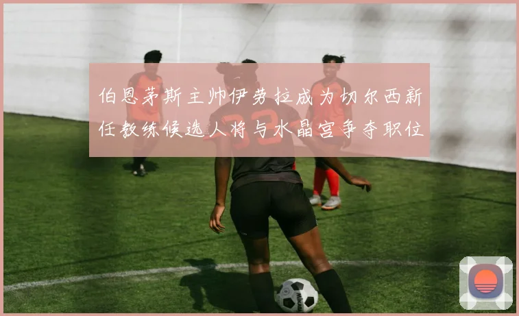 伯恩茅斯主帅伊劳拉成为切尔西新任教练候选人将与水晶宫争夺职位